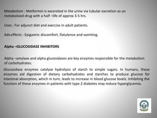 Metabolism : Metformin is excereted in the urine via tubular excretion as un
metabolized drug with a half –life of approx 3-5 hrs.
Uses : For adjunct diet and exercise in adult patients.
Adv.effects : Epigastric discomfort, flatulence and vomiting.
Alpha –GLUCOSIDASE INHIBITORS
Alpha –amylase and alpha glucosidases are key enzymes responsible for the metabolism
of carbohydrates.
Glucosidase enzymes catalyze hydrolysis of starch to simple sugars. In humans, these
enzymes aid digestion of dietary carbohydrates and starches to produce glucose for
intestinal absorption, which in turn, leads to increase in blood glucose levels. Inhibiting the
function of these enzymes in patients with type-2 diabetes may reduce hyperglycemia.
 