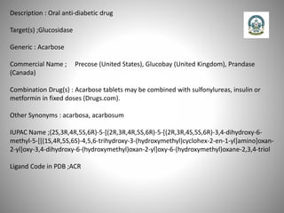 Description : Oral anti-diabetic drug
Target(s) ;Glucosidase
Generic : Acarbose
Commercial Name ; Precose (United States), Glucobay (United Kingdom), Prandase
(Canada)
Combination Drug(s) : Acarbose tablets may be combined with sulfonylureas, insulin or
metformin in fixed doses (Drugs.com).
Other Synonyms : acarbosa, acarbosum
IUPAC Name ;(2S,3R,4R,5S,6R)-5-[(2R,3R,4R,5S,6R)-5-[(2R,3R,4S,5S,6R)-3,4-dihydroxy-6-
methyl-5-[[(1S,4R,5S,6S)-4,5,6-trihydroxy-3-(hydroxymethyl)cyclohex-2-en-1-yl]amino]oxan-
2-yl]oxy-3,4-dihydroxy-6-(hydroxymethyl)oxan-2-yl]oxy-6-(hydroxymethyl)oxane-2,3,4-triol
Ligand Code in PDB ;ACR
 
