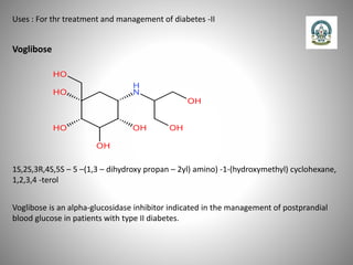 Uses : For thr treatment and management of diabetes -II
Voglibose
Voglibose is an alpha-glucosidase inhibitor indicated in the management of postprandial
blood glucose in patients with type II diabetes.
1S,2S,3R,4S,5S – 5 –(1,3 – dihydroxy propan – 2yl) amino) -1-(hydroxymethyl) cyclohexane,
1,2,3,4 -terol
 