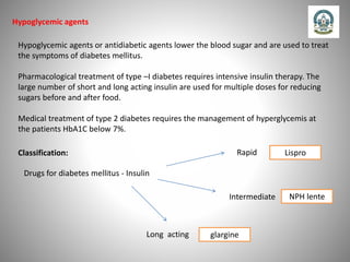 Hypoglycemic agents
Hypoglycemic agents or antidiabetic agents lower the blood sugar and are used to treat
the symptoms of diabetes mellitus.
Pharmacological treatment of type –I diabetes requires intensive insulin therapy. The
large number of short and long acting insulin are used for multiple doses for reducing
sugars before and after food.
Medical treatment of type 2 diabetes requires the management of hyperglycemis at
the patients HbA1C below 7%.
Classification:
Drugs for diabetes mellitus - Insulin
Long acting
Intermediate
Rapid Lispro
NPH lente
glargine
 