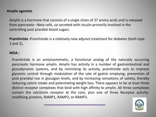 Amylin agonists
Amylin is a hormone that consists of a single chain of 37 amino acids and is released
from pancreatic –Beta cells, co secreted with insulin primarily involved in the
controlling post prandial blood sugars.
Pramlintide :Pramlintide is a relatively new adjunct treatment for diabetes (both type
1 and 2),
MOA :
Pramlintide is an amlyinomimetic, a functional analog of the naturally occurring
pancreatic hormone amylin. Amylin has activity in a number of gastrointestinal and
glucodynamic systems, and by mimicking its activity, pramlintide acts to improve
glycemic control through modulation of the rate of gastric emptying, prevention of
post-prandial rise in glucagon levels, and by increasing sensations of satiety, thereby
reducing caloric intake and potentiating weight loss. There appears to be at least three
distinct receptor complexes that bind with high affinity to amylin. All three complexes
contain the calcitonin receptor at the core, plus one of three Receptor activity-
modifying proteins, RAMP1, RAMP2, or RAMP3.
 