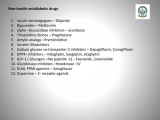 Non-Insulin antidiabetic drugs
1. Insulin secretagogues – Glipizide
2. Biguanides – Metformin
3. alpha –Glucosidase inhibitors – acarabose
4. Thiazolidine diones – Pioglitazone
5. Amylin analogs –Pramlinitidine
6. Incretin Modulators
7. Sodium glucose co-transporter 2 inhibitors – Dapagliflozin, Canagliflozin
8. DPP4- inhibitors – Vidagliptin, Saxgliptin, sitagliptin
9. GLP-1 ( Glucagon –like peptide -1) – Exenatide, Lixisenatide
10. Glucokinase inhibitors –Hexokinase –IV
11. DUAL PPAR agonists – Saroglitazar
12. Dopamine – 2- receptor agonist.
 