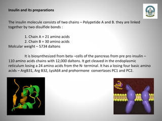Insulin and its preparations
The insulin molecule consists of two chains – Polypetide A and B. they are linked
together by two disulfide bonds :
1. Chain A = 21 amino acids
2. Chain B = 30 amino acids
Molcular weight – 5734 daltons
It is biosynthesized from beta –cells of the pancreas from pre pro insulin –
110 amino acids chains with 12,000 daltons. It get cleaved in the endoplasmic
reticulum losing a 24 amino acids from the N- terminal. It has a losing four basic amino
acids – ArgB31, Arg B32, LysA64 and prohormone convertases PC1 and PC2.
 