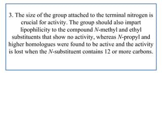 3. The size of the group attached to the terminal nitrogen is
crucial for activity. The group should also impart
lipophilicity to the compound N-methyl and ethyl
substituents that show no activity, whereas N-propyl and
higher homologues were found to be active and the activity
is lost when the N-substituent contains 12 or more carbons.
 