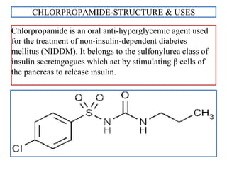 CHLORPROPAMIDE-STRUCTURE & USES
Chlorpropamide is an oral anti-hyperglycemic agent used
for the treatment of non-insulin-dependent diabetes
mellitus (NIDDM). It belongs to the sulfonylurea class of
insulin secretagogues which act by stimulating β cells of
the pancreas to release insulin.
 