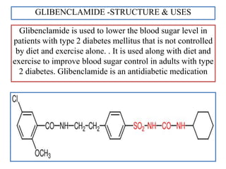 GLIBENCLAMIDE -STRUCTURE & USES
Glibenclamide is used to lower the blood sugar level in
patients with type 2 diabetes mellitus that is not controlled
by diet and exercise alone. . It is used along with diet and
exercise to improve blood sugar control in adults with type
2 diabetes. Glibenclamide is an antidiabetic medication
 