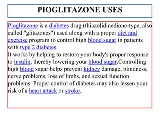 PIOGLITAZONE USES
Pioglitazone is a diabetes drug (thiazolidinedione-type, also
called "glitazones") used along with a proper diet and
exercise program to control high blood sugar in patients
with type 2 diabetes.
It works by helping to restore your body's proper response
to insulin, thereby lowering your blood sugar.Controlling
high blood sugar helps prevent kidney damage, blindness,
nerve problems, loss of limbs, and sexual function
problems. Proper control of diabetes may also lessen your
risk of a heart attack or stroke.
 