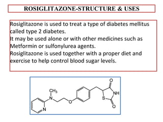 ROSIGLITAZONE-STRUCTURE & USES
Rosiglitazone is used to treat a type of diabetes mellitus
called type 2 diabetes.
It may be used alone or with other medicines such as
Metformin or sulfonylurea agents.
Rosiglitazone is used together with a proper diet and
exercise to help control blood sugar levels.
 