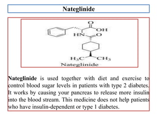 Nateglinide
Nateglinide is used together with diet and exercise to
control blood sugar levels in patients with type 2 diabetes.
It works by causing your pancreas to release more insulin
into the blood stream. This medicine does not help patients
who have insulin-dependent or type 1 diabetes.
 