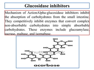 Glucosidase inhibitors
Mechanism of ActionAlpha-glucosidase inhibitors inhibit
the absorption of carbohydrates from the small intestine.
They competitively inhibit enzymes that convert complex
non-absorbable carbohydrates into simple absorbable
carbohydrates. These enzymes include glucoamylase,
sucrase, maltase, and isomaltase.
 