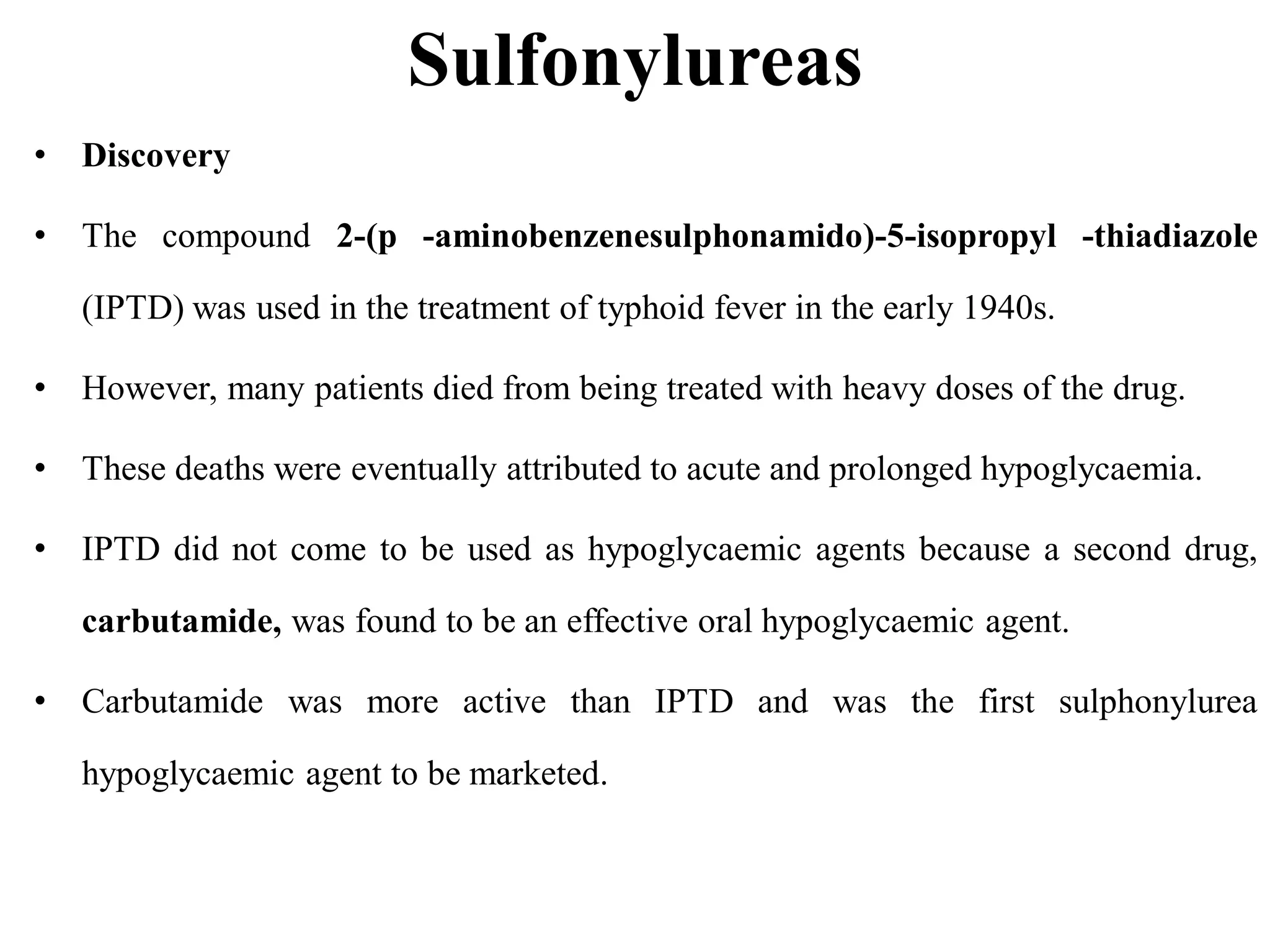 Sulfonylureas
• Discovery
• The compound 2-(p -aminobenzenesulphonamido)-5-isopropyl -thiadiazole
(IPTD) was used in the treatment of typhoid fever in the early 1940s.
• However, many patients died from being treated with heavy doses of the drug.
• These deaths were eventually attributed to acute and prolonged hypoglycaemia.
• IPTD did not come to be used as hypoglycaemic agents because a second drug,
carbutamide, was found to be an effective oral hypoglycaemic agent.
• Carbutamide was more active than IPTD and was the first sulphonylurea
hypoglycaemic agent to be marketed.
 