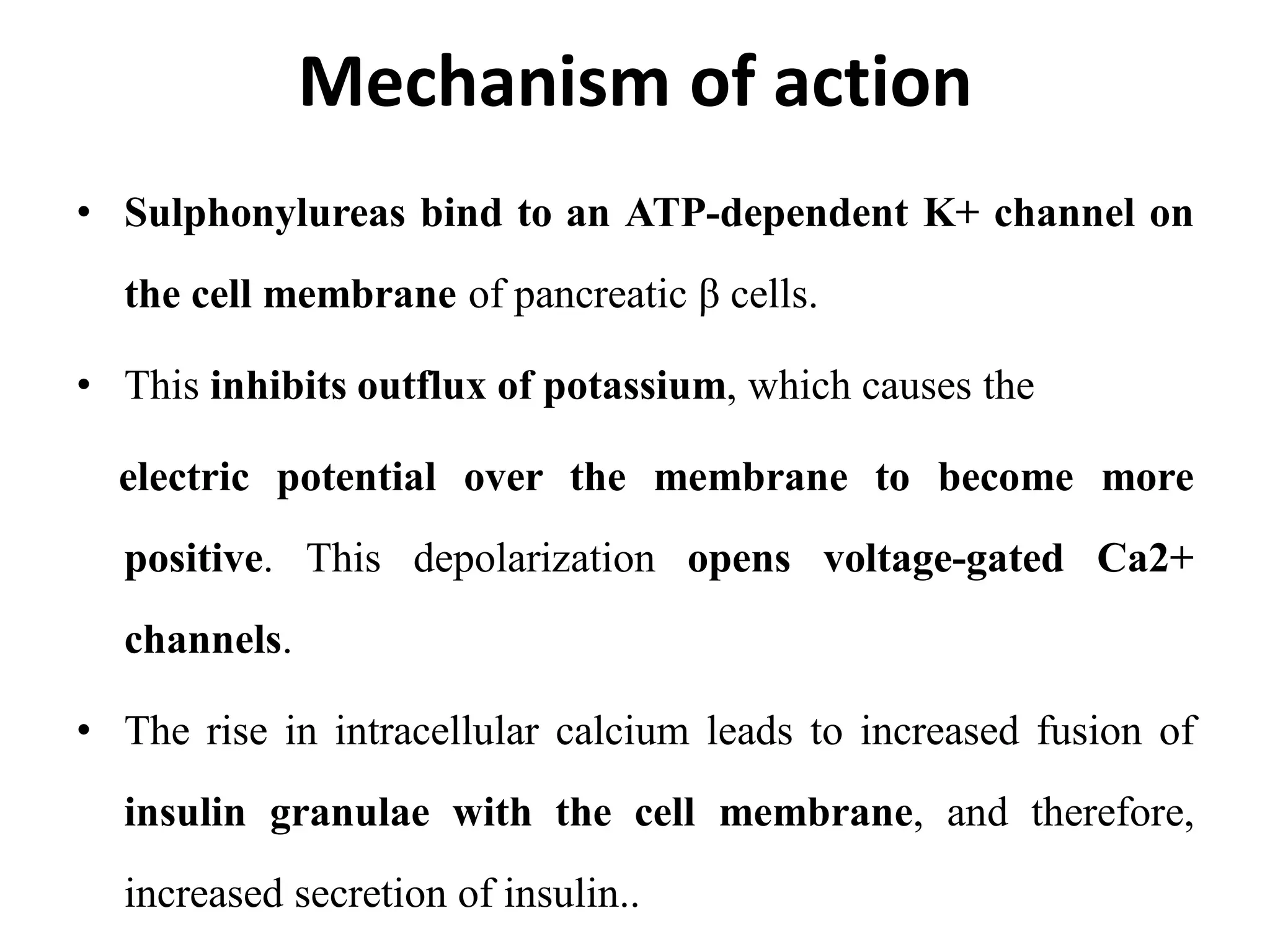 Mechanism of action
• Sulphonylureas bind to an ATP-dependent K+ channel on
the cell membrane of pancreatic β cells.
• This inhibits outflux of potassium, which causes the
electric potential over the membrane to become more
positive. This depolarization opens voltage-gated Ca2+
channels.
• The rise in intracellular calcium leads to increased fusion of
insulin granulae with the cell membrane, and therefore,
increased secretion of insulin..
 