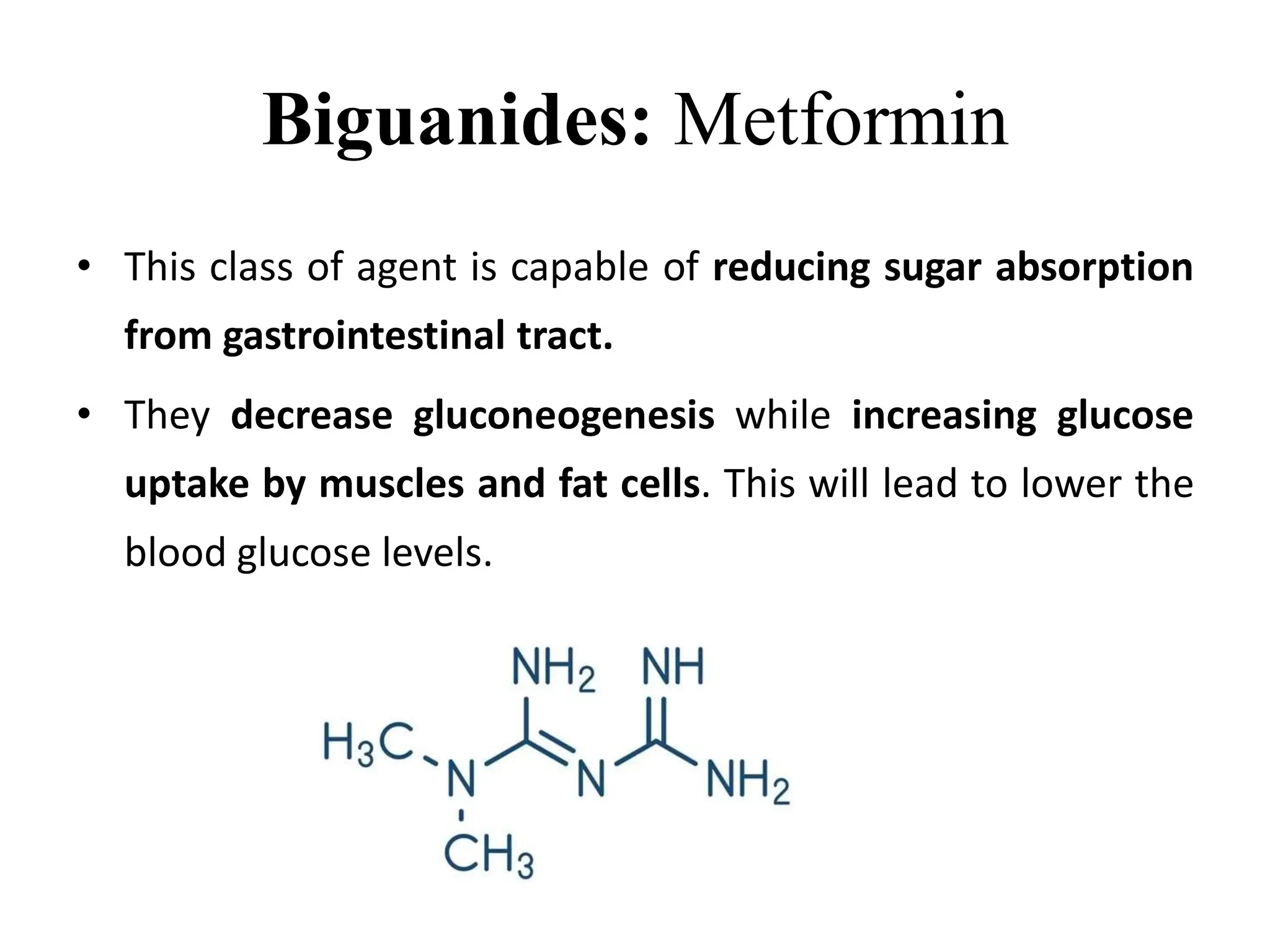 Biguanides: Metformin
• This class of agent is capable of reducing sugar absorption
from gastrointestinal tract.
• They decrease gluconeogenesis while increasing glucose
uptake by muscles and fat cells. This will lead to lower the
blood glucose levels.
 