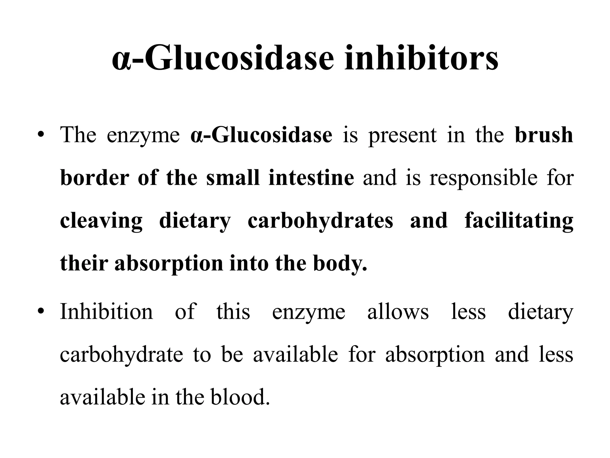 α-Glucosidase inhibitors
• The enzyme α-Glucosidase is present in the brush
border of the small intestine and is responsible for
cleaving dietary carbohydrates and facilitating
their absorption into the body.
• Inhibition of this enzyme allows less dietary
carbohydrate to be available for absorption and less
available in the blood.
 