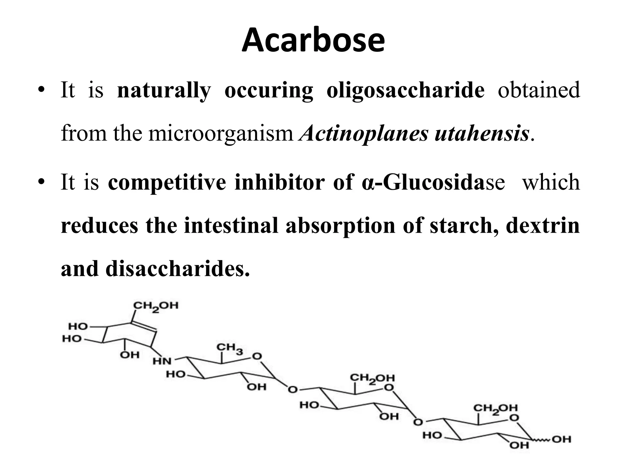 Acarbose
• It is naturally occuring oligosaccharide obtained
from the microorganism Actinoplanes utahensis.
• It is competitive inhibitor of α-Glucosidase which
reduces the intestinal absorption of starch, dextrin
and disaccharides.
 