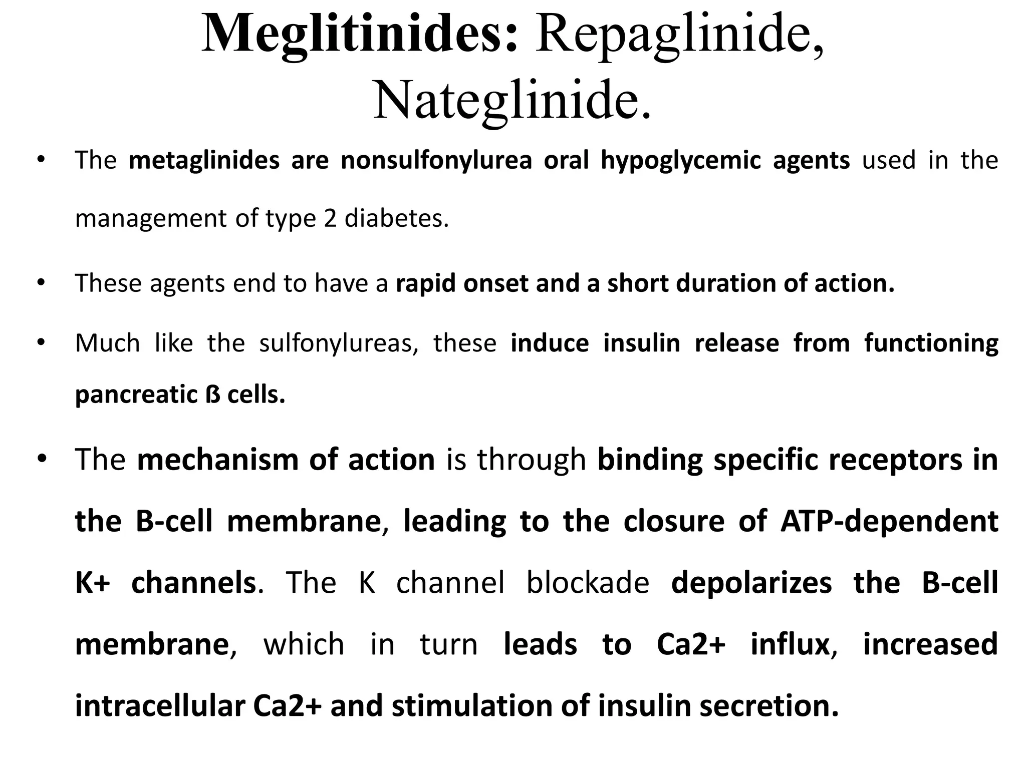 Meglitinides: Repaglinide,
Nateglinide.
• The metaglinides are nonsulfonylurea oral hypoglycemic agents used in the
management of type 2 diabetes.
• These agents end to have a rapid onset and a short duration of action.
• Much like the sulfonylureas, these induce insulin release from functioning
pancreatic ẞ cells.
• The mechanism of action is through binding specific receptors in
the B-cell membrane, leading to the closure of ATP-dependent
K+ channels. The K channel blockade depolarizes the B-cell
membrane, which in turn leads to Ca2+ influx, increased
intracellular Ca2+ and stimulation of insulin secretion.
 