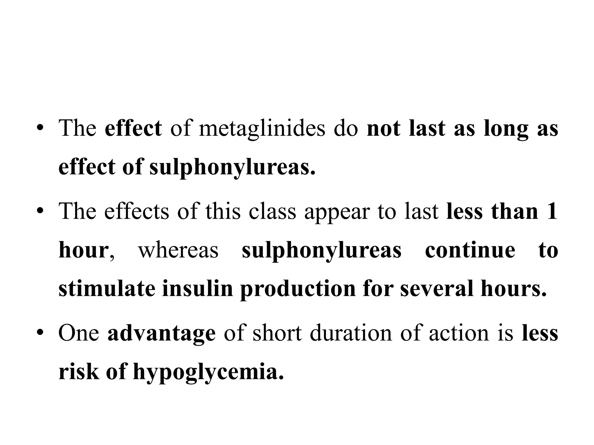• The effect of metaglinides do not last as long as
effect of sulphonylureas.
• The effects of this class appear to last less than 1
hour, whereas sulphonylureas continue to
stimulate insulin production for several hours.
• One advantage of short duration of action is less
risk of hypoglycemia.
 