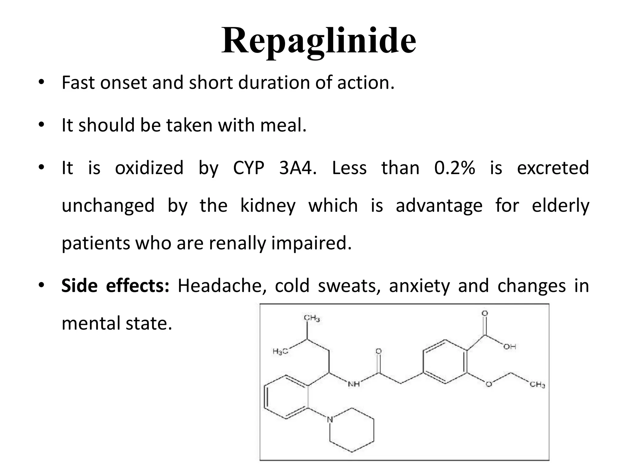 Repaglinide
• Fast onset and short duration of action.
• It should be taken with meal.
• It is oxidized by CYP 3A4. Less than 0.2% is excreted
unchanged by the kidney which is advantage for elderly
patients who are renally impaired.
• Side effects: Headache, cold sweats, anxiety and changes in
mental state.
 