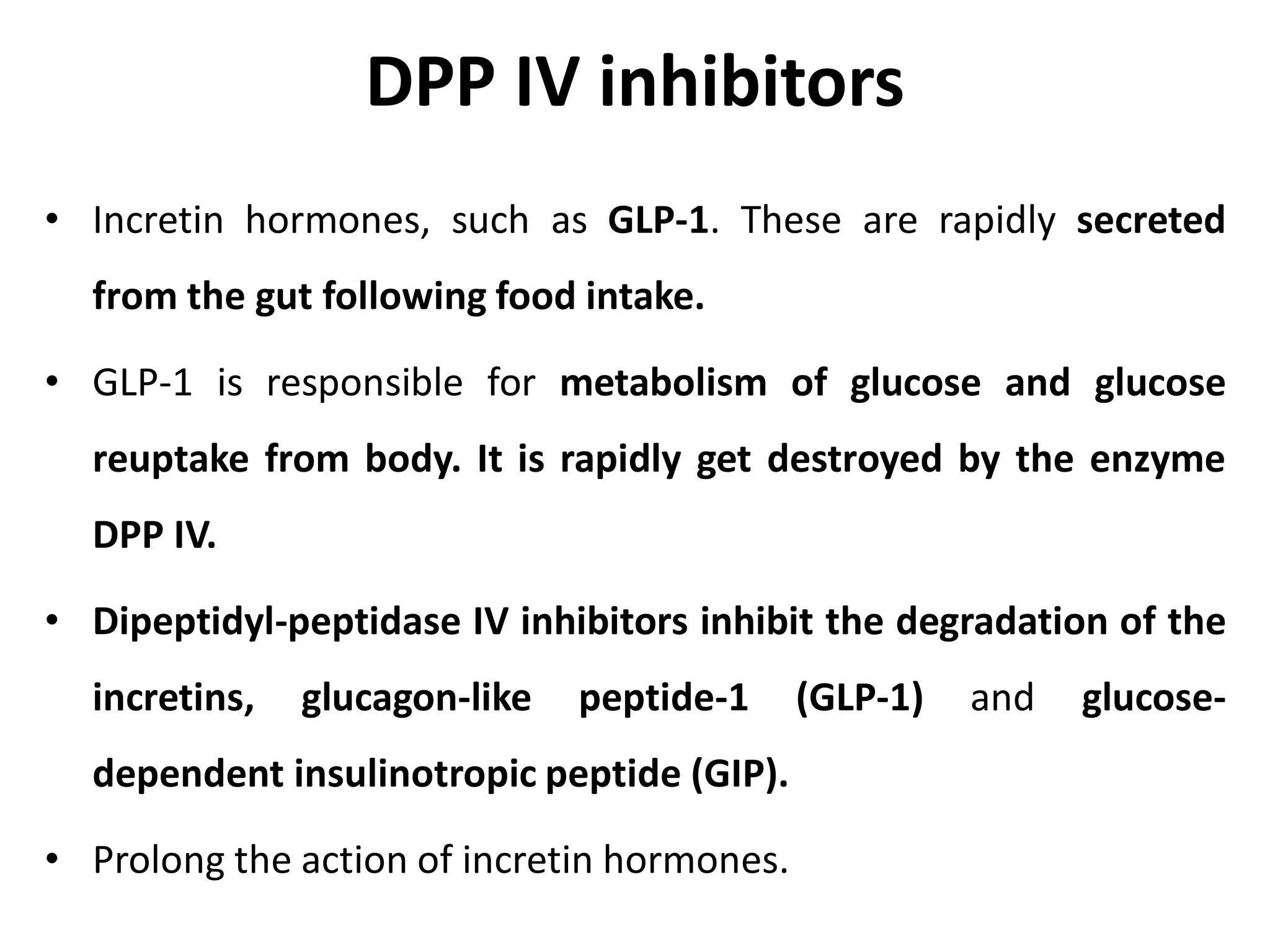 DPP IV inhibitors
• Incretin hormones, such as GLP-1. These are rapidly secreted
from the gut following food intake.
• GLP-1 is responsible for metabolism of glucose and glucose
reuptake from body. It is rapidly get destroyed by the enzyme
DPP IV.
• Dipeptidyl-peptidase IV inhibitors inhibit the degradation of the
incretins, glucagon-like peptide-1 (GLP-1) and glucose-
dependent insulinotropic peptide (GIP).
• Prolong the action of incretin hormones.
 
