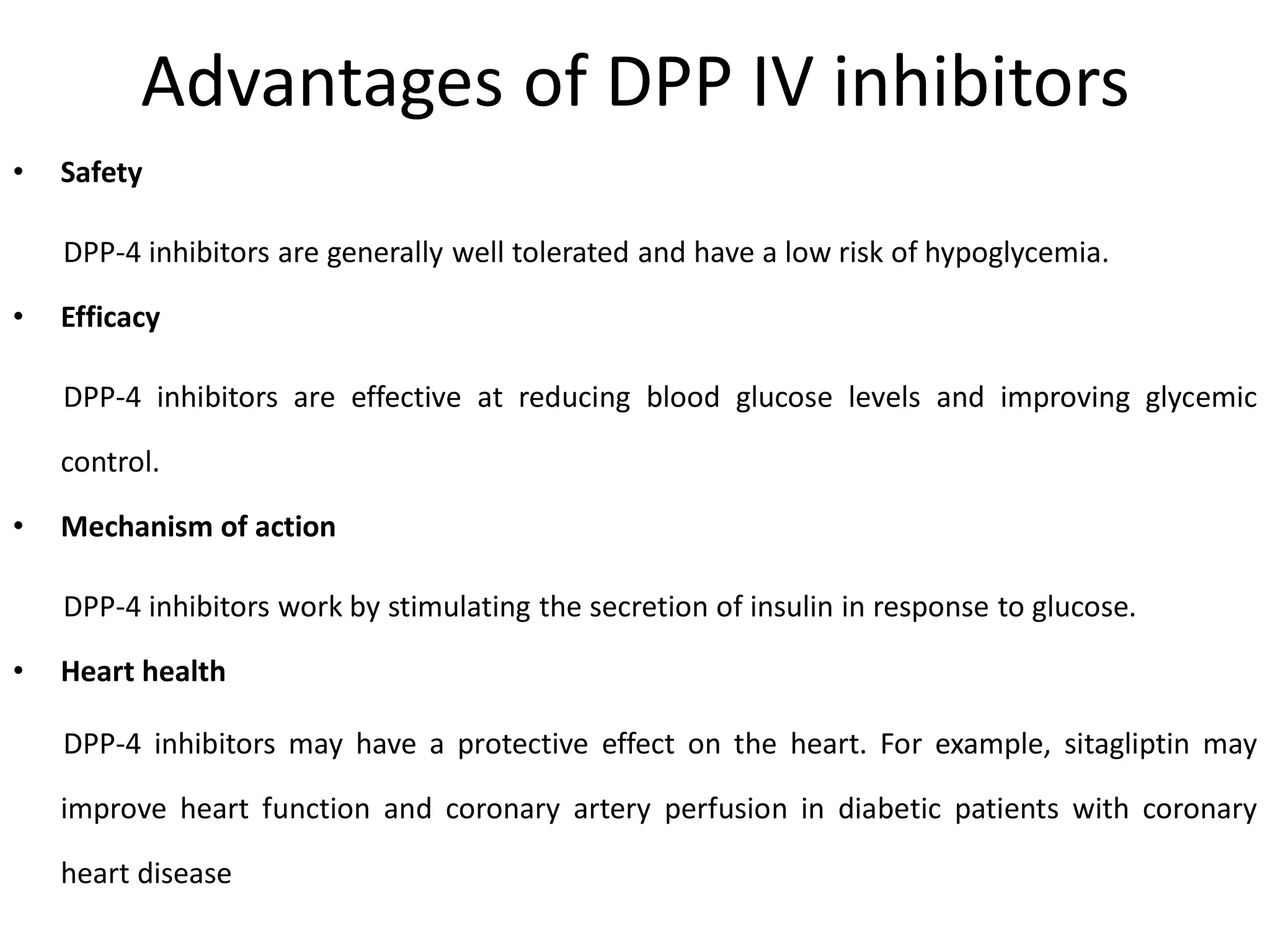 Advantages of DPP IV inhibitors
• Safety
DPP-4 inhibitors are generally well tolerated and have a low risk of hypoglycemia.
• Efficacy
DPP-4 inhibitors are effective at reducing blood glucose levels and improving glycemic
control.
• Mechanism of action
DPP-4 inhibitors work by stimulating the secretion of insulin in response to glucose.
• Heart health
DPP-4 inhibitors may have a protective effect on the heart. For example, sitagliptin may
improve heart function and coronary artery perfusion in diabetic patients with coronary
heart disease
 