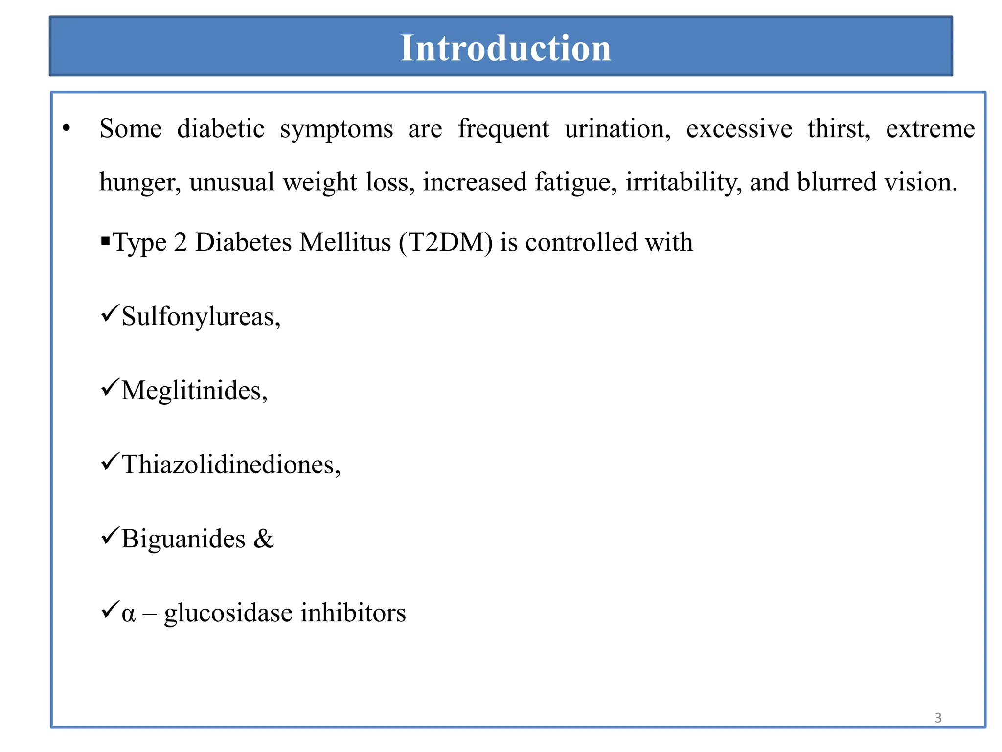 Introduction
• Some diabetic symptoms are frequent urination, excessive thirst, extreme
hunger, unusual weight loss, increased fatigue, irritability, and blurred vision.
Type 2 Diabetes Mellitus (T2DM) is controlled with
Sulfonylureas,
Meglitinides,
Thiazolidinediones,
Biguanides &
α – glucosidase inhibitors
3
 