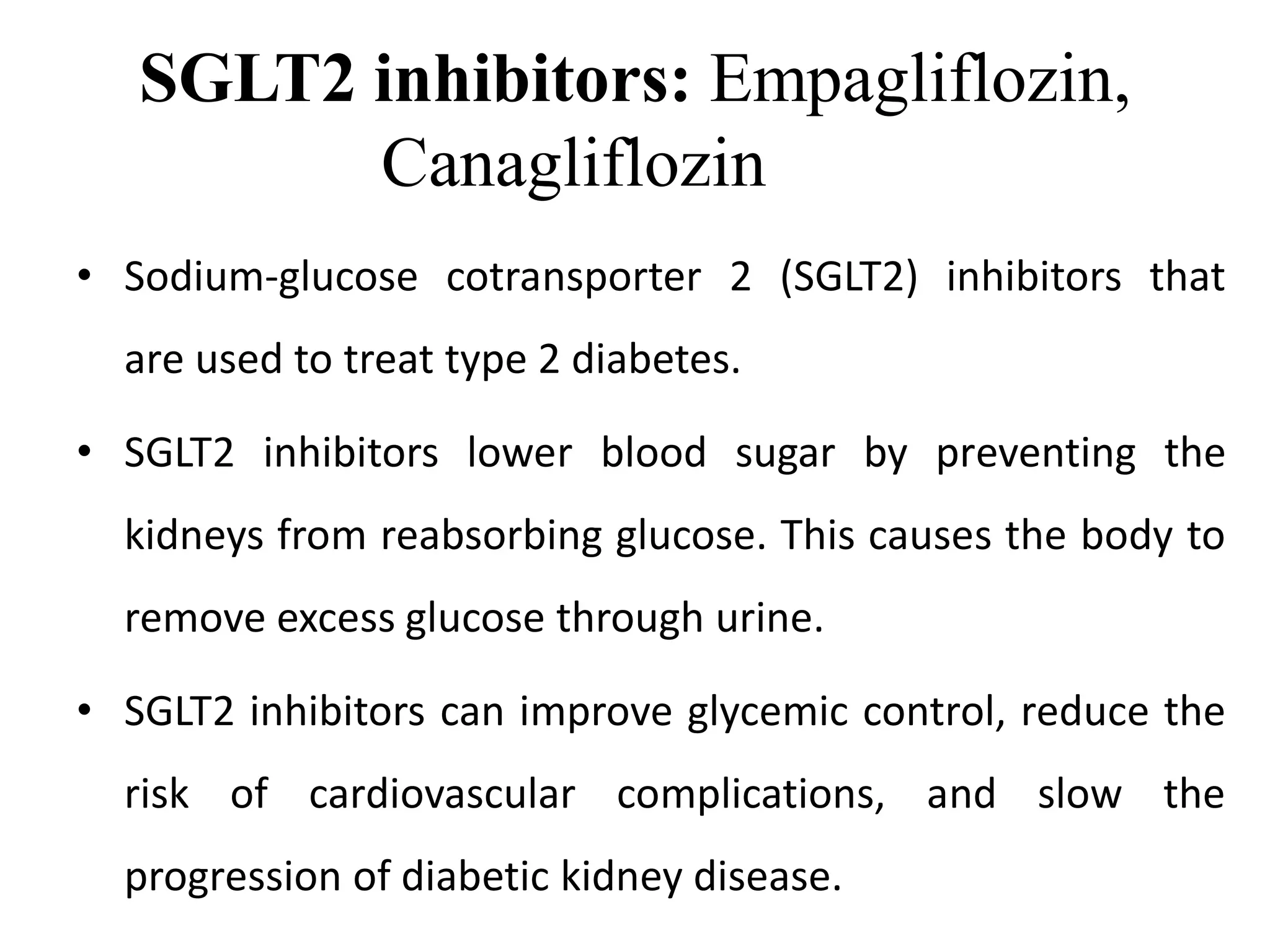 SGLT2 inhibitors: Empagliflozin,
Canagliflozin
• Sodium-glucose cotransporter 2 (SGLT2) inhibitors that
are used to treat type 2 diabetes.
• SGLT2 inhibitors lower blood sugar by preventing the
kidneys from reabsorbing glucose. This causes the body to
remove excess glucose through urine.
• SGLT2 inhibitors can improve glycemic control, reduce the
risk of cardiovascular complications, and slow the
progression of diabetic kidney disease.
 