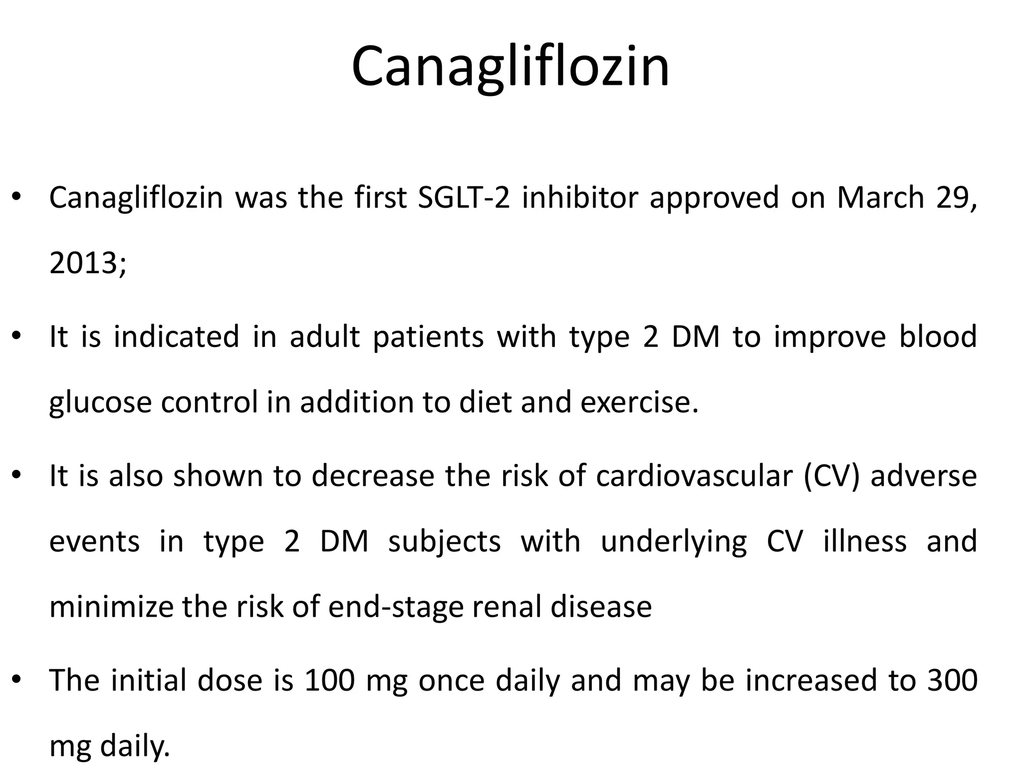 Canagliflozin
• Canagliflozin was the first SGLT-2 inhibitor approved on March 29,
2013;
• It is indicated in adult patients with type 2 DM to improve blood
glucose control in addition to diet and exercise.
• It is also shown to decrease the risk of cardiovascular (CV) adverse
events in type 2 DM subjects with underlying CV illness and
minimize the risk of end-stage renal disease
• The initial dose is 100 mg once daily and may be increased to 300
mg daily.
 