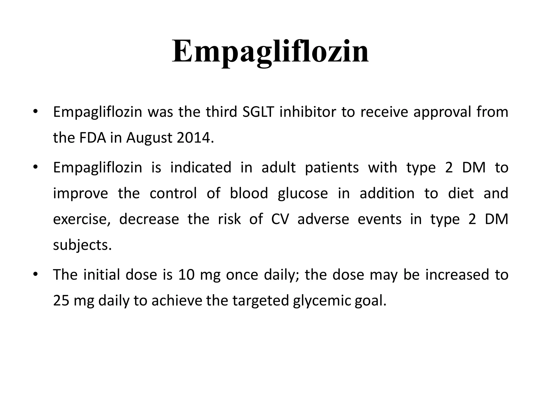 Empagliflozin
• Empagliflozin was the third SGLT inhibitor to receive approval from
the FDA in August 2014.
• Empagliflozin is indicated in adult patients with type 2 DM to
improve the control of blood glucose in addition to diet and
exercise, decrease the risk of CV adverse events in type 2 DM
subjects.
• The initial dose is 10 mg once daily; the dose may be increased to
25 mg daily to achieve the targeted glycemic goal.
 