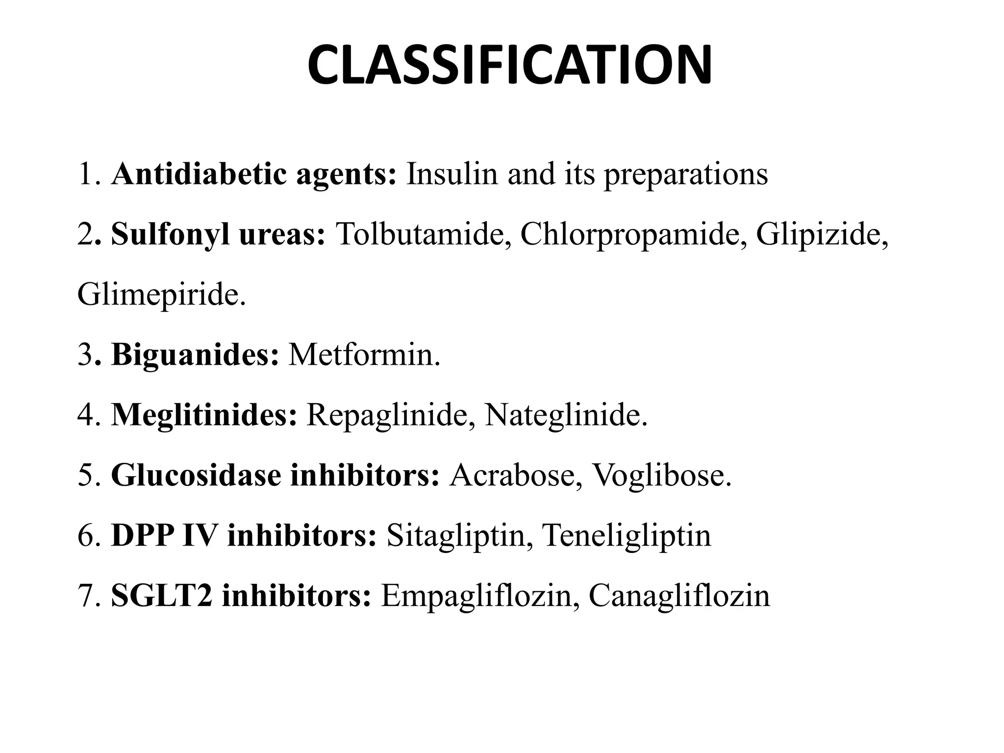 CLASSIFICATION
1. Antidiabetic agents: Insulin and its preparations
2. Sulfonyl ureas: Tolbutamide, Chlorpropamide, Glipizide,
Glimepiride.
3. Biguanides: Metformin.
4. Meglitinides: Repaglinide, Nateglinide.
5. Glucosidase inhibitors: Acrabose, Voglibose.
6. DPP IV inhibitors: Sitagliptin, Teneligliptin
7. SGLT2 inhibitors: Empagliflozin, Canagliflozin
 