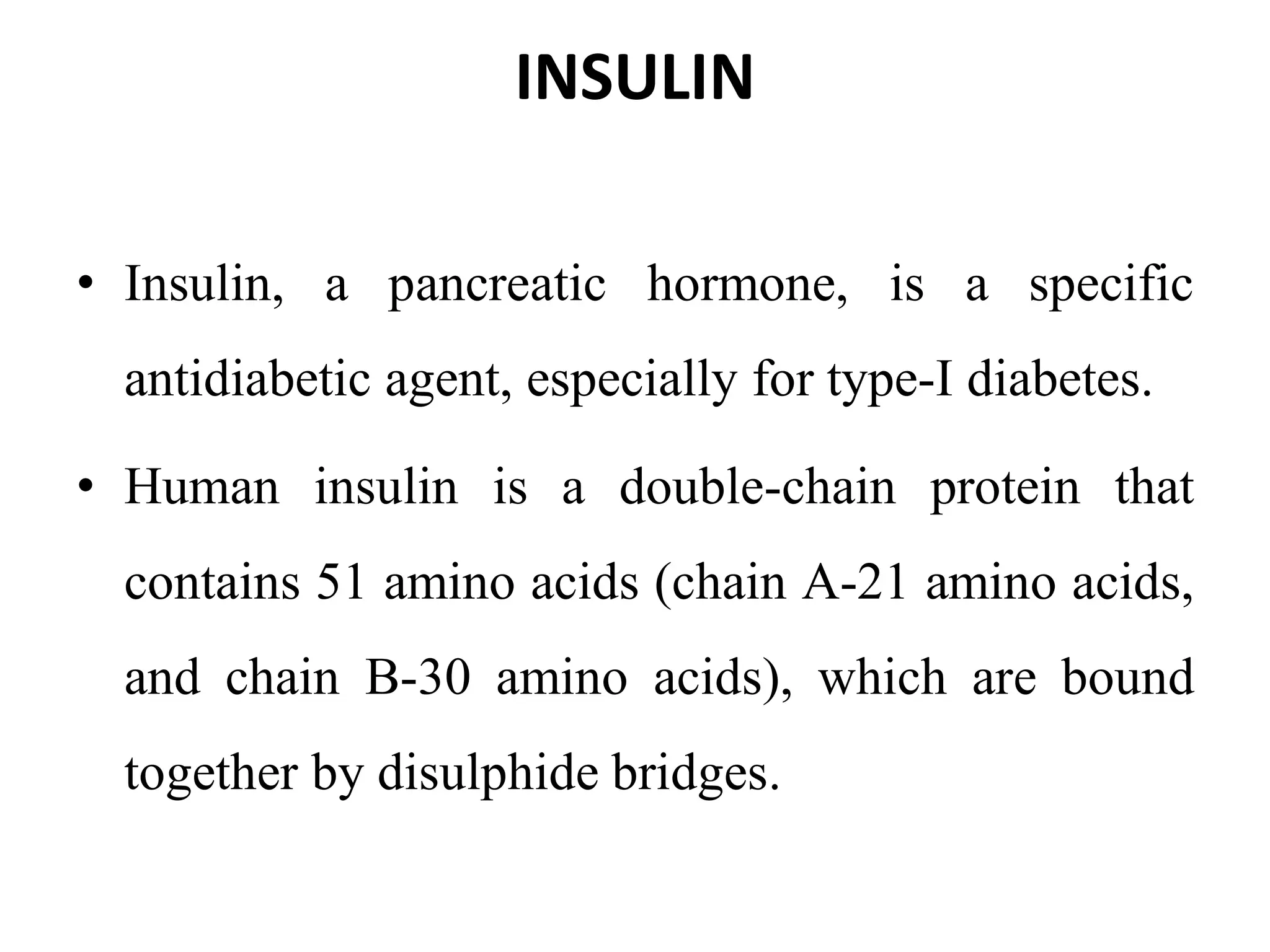INSULIN
• Insulin, a pancreatic hormone, is a specific
antidiabetic agent, especially for type-I diabetes.
• Human insulin is a double-chain protein that
contains 51 amino acids (chain A-21 amino acids,
and chain B-30 amino acids), which are bound
together by disulphide bridges.
 