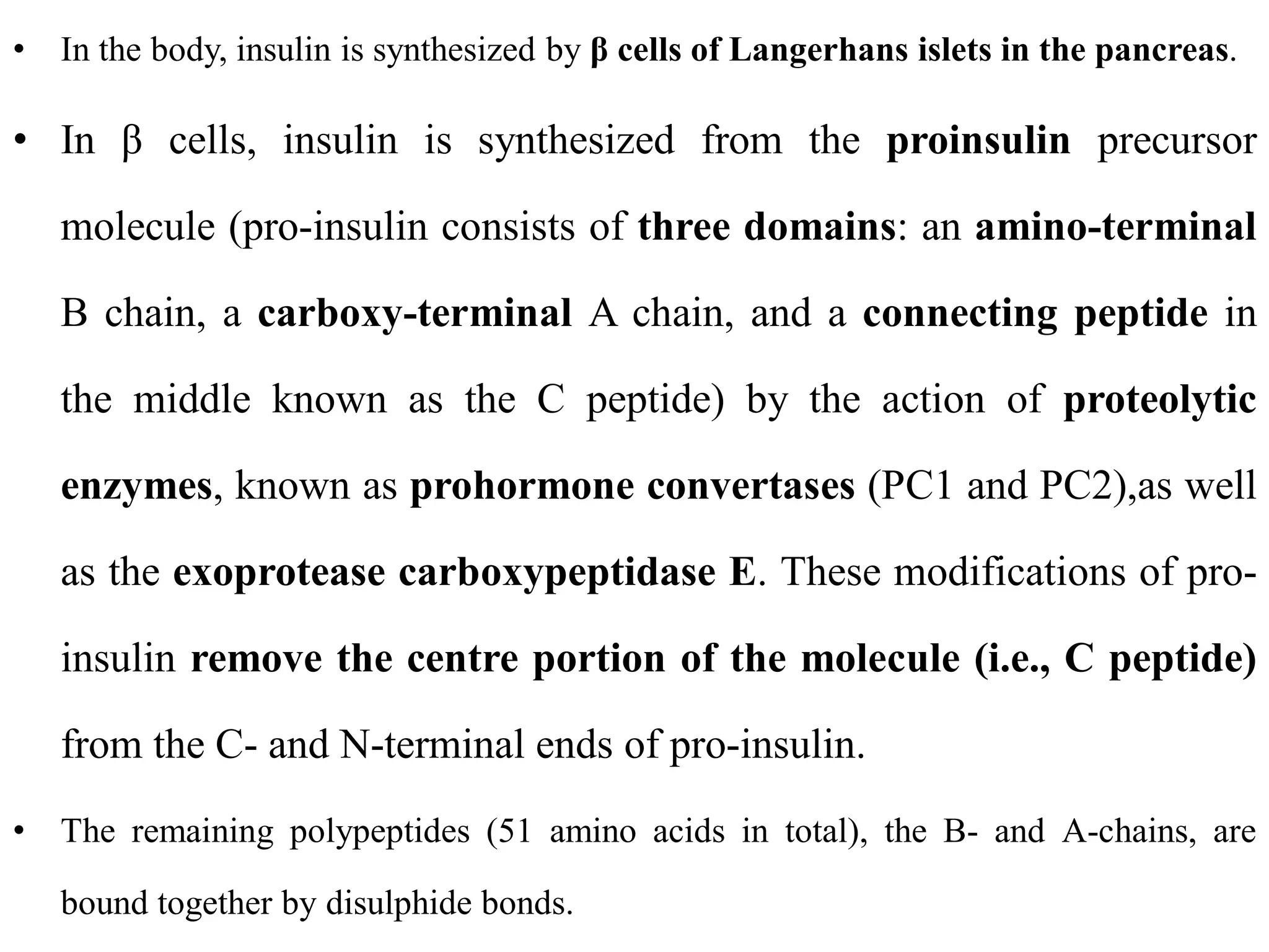 • In the body, insulin is synthesized by β cells of Langerhans islets in the pancreas.
• In β cells, insulin is synthesized from the proinsulin precursor
molecule (pro-insulin consists of three domains: an amino-terminal
B chain, a carboxy-terminal A chain, and a connecting peptide in
the middle known as the C peptide) by the action of proteolytic
enzymes, known as prohormone convertases (PC1 and PC2),as well
as the exoprotease carboxypeptidase E. These modifications of pro-
insulin remove the centre portion of the molecule (i.e., C peptide)
from the C- and N-terminal ends of pro-insulin.
• The remaining polypeptides (51 amino acids in total), the B- and A-chains, are
bound together by disulphide bonds.
 