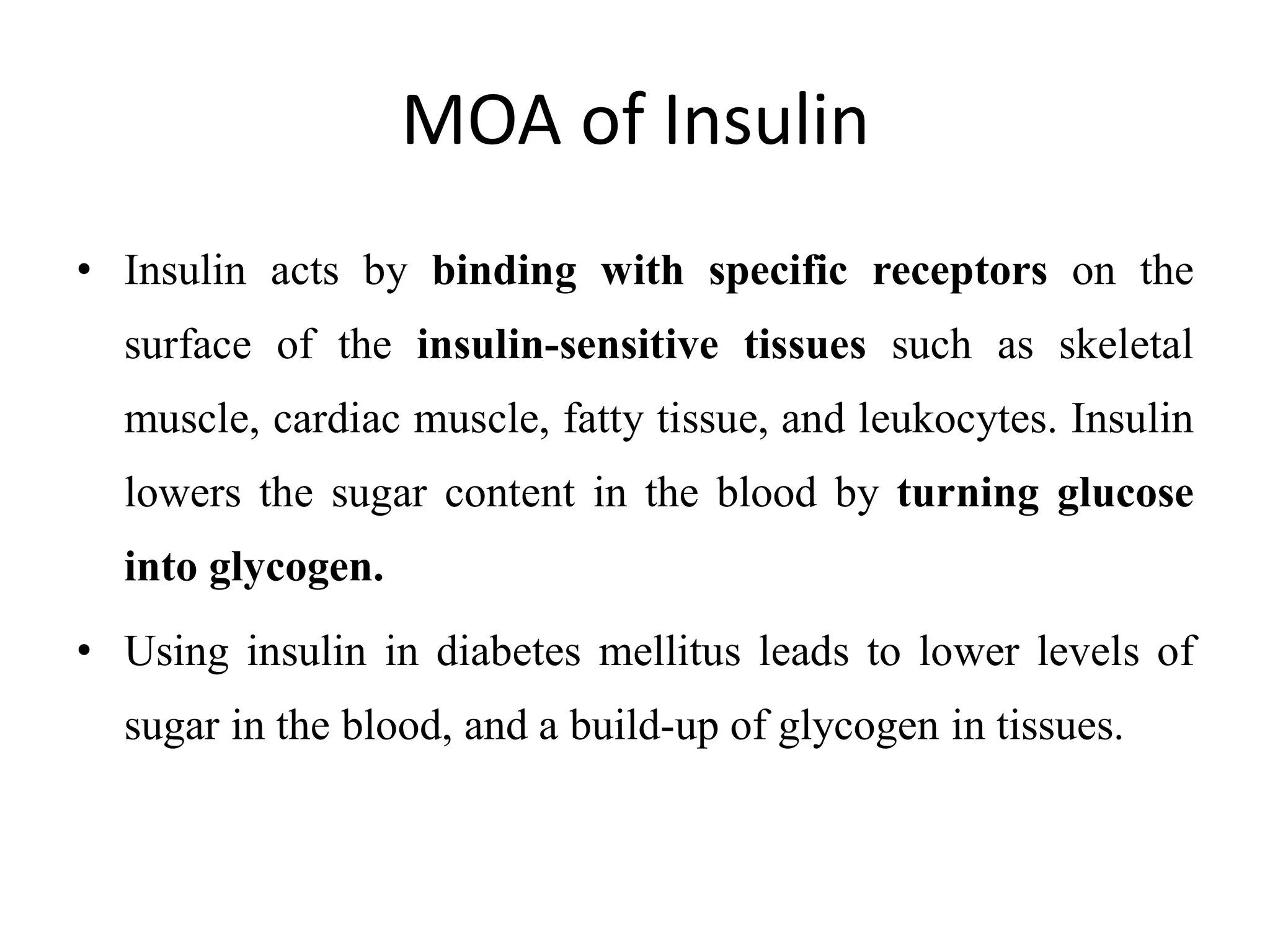 MOA of Insulin
• Insulin acts by binding with specific receptors on the
surface of the insulin-sensitive tissues such as skeletal
muscle, cardiac muscle, fatty tissue, and leukocytes. Insulin
lowers the sugar content in the blood by turning glucose
into glycogen.
• Using insulin in diabetes mellitus leads to lower levels of
sugar in the blood, and a build-up of glycogen in tissues.
 