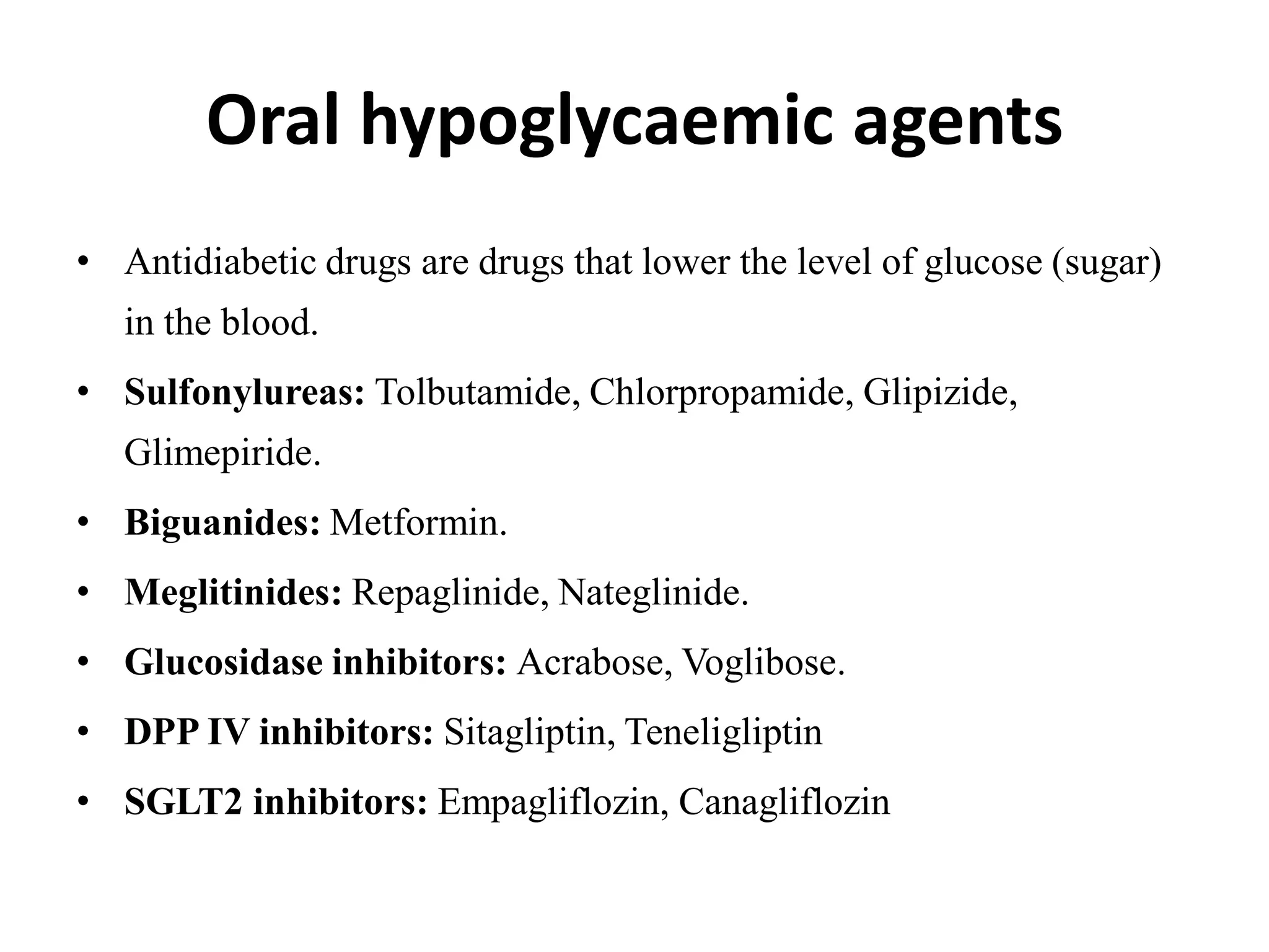 Oral hypoglycaemic agents
• Antidiabetic drugs are drugs that lower the level of glucose (sugar)
in the blood.
• Sulfonylureas: Tolbutamide, Chlorpropamide, Glipizide,
Glimepiride.
• Biguanides: Metformin.
• Meglitinides: Repaglinide, Nateglinide.
• Glucosidase inhibitors: Acrabose, Voglibose.
• DPP IV inhibitors: Sitagliptin, Teneligliptin
• SGLT2 inhibitors: Empagliflozin, Canagliflozin
 
