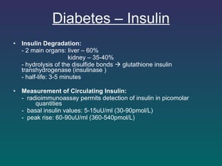 Diabetes – Insulin Insulin Degradation: - 2 main organs: liver – 60% kidney – 35-40% - hydrolysis of the disulfide bonds    glutathione insulin  transhydrogenase (insulinase ) - half-life: 3-5 minutes    Measurement of Circulating Insulin: -  radioimmunoassay permits detection of insulin in picomolar  quantities -  basal insulin values: 5-15uU/ml (30-90pmol/L) -  peak rise: 60-90uU/ml (360-540pmol/L)   