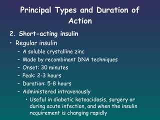 Principal Types and Duration of Action 2. Short-acting insulin Regular insulin A soluble crystalline zinc Made by recombinant DNA techniques Onset: 30 minutes Peak: 2-3 hours Duration: 5-8 hours Administered intravenously Useful in diabetic ketoacidosis, surgery or during acute infection, and when the insulin requirement is changing rapidly 