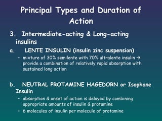 Principal Types and Duration of Action 3.  Intermediate-acting & Long-acting insulins a.    LENTE INSULIN (insulin zinc suspension) mixture of 30% semilente with 70% ultralente insulin    provide a combination of relatively rapid absorption with sustained long action   b.  NEUTRAL PROTAMINE HAGEDORN or Isophane Insulin absorption & onset of action is delayed by combining appropriate amounts of insulin & protamine 6 molecules of insulin per molecule of protamine 