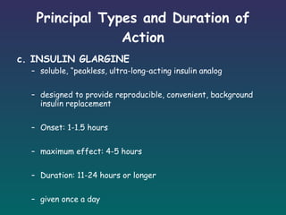 Principal Types and Duration of Action c. INSULIN GLARGINE soluble, “peakless, ultra-long-acting insulin analog designed to provide reproducible, convenient, background insulin replacement Onset: 1-1.5 hours maximum effect: 4-5 hours  Duration: 11-24 hours or longer given once a day  