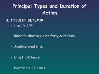 Principal Types and Duration of Action d. INSULIN DETEMIR Injected SC  Binds to albumin via its fatty acid chain Administered b.i.d. Onset: 1-2 hours Duration: > 24 hours 