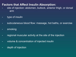 Factors that Affect Insulin Absorption: -      site of injection: abdomen, buttock, anterior thigh, or dorsal  arm -      type of insulin -      subcutaneous blood flow: massage, hot baths, or exercise -      smoking -      regional muscular activity at the site of the injection -      volume & concentration of injected insulin -      depth of injection   