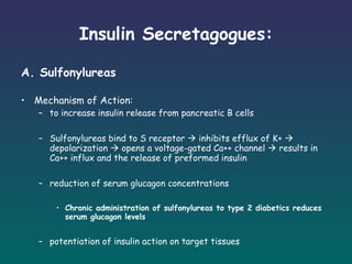 Insulin Secretagogues: A. Sulfonylureas Mechanism of Action: to increase insulin release from pancreatic B cells   Sulfonylureas bind to S receptor    inhibits efflux of K+    depolarization    opens a voltage-gated Ca++ channel    results in Ca++ influx and the release of preformed insulin reduction of serum glucagon concentrations   Chronic administration of sulfonylureas to type 2 diabetics reduces serum glucagon levels   potentiation of insulin action on target tissues 