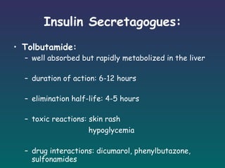 Insulin Secretagogues: Tolbutamide:  well absorbed but rapidly metabolized in the liver duration of action: 6-12 hours elimination half-life: 4-5 hours toxic reactions: skin rash   hypoglycemia drug interactions: dicumarol, phenylbutazone, sulfonamides 