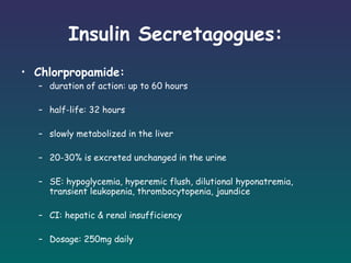 Insulin Secretagogues: Chlorpropamide: duration of action: up to 60 hours half-life: 32 hours slowly metabolized in the liver 20-30% is excreted unchanged in the urine SE: hypoglycemia, hyperemic flush, dilutional hyponatremia, transient leukopenia, thrombocytopenia, jaundice CI: hepatic & renal insufficiency Dosage: 250mg daily   