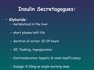 Insulin Secretagogues: Glyburide: metabolized in the liver short plasma half-life duration of action: 10-24 hours SE: flushing, hypoglycemia Contraindication: hepatic & renal insufficiency Dosage: 5-10mg as single morning dose 