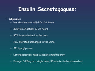 Insulin Secretagogues: Glipizide: has the shortest half-life: 2-4 hours duration of action: 10-24 hours 90% is metabolized in the liver 10% excreted unchanged in the urine SE: hypoglycemia Contraindication: renal & hepatic insufficiency Dosage: 5-20mg as a single dose, 30 minutes before breakfast   