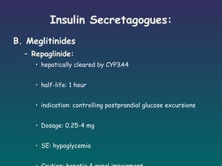 Insulin Secretagogues: B. Meglitinides Repaglinide: hepatically cleared by CYP3A4 half-life: 1 hour indication: controlling postprandial glucose excursions Dosage: 0.25-4 mg SE: hypoglycemia Caution: hepatic & renal impairment 