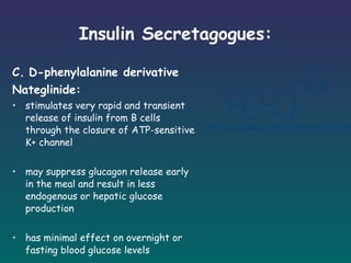 Insulin Secretagogues: C.   D-phenylalanine derivative Nateglinide: stimulates very rapid and transient release of insulin from B cells through the closure of ATP-sensitive K+ channel may suppress glucagon release early in the meal and result in less endogenous or hepatic glucose production has minimal effect on overnight or fasting blood glucose levels ingested just prior to meals 