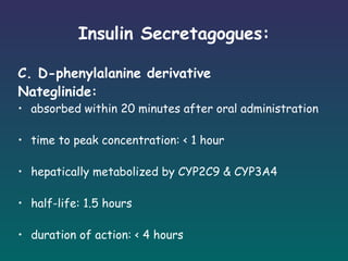 Insulin Secretagogues: C. D-phenylalanine derivative Nateglinide: absorbed within 20 minutes after oral administration time to peak concentration: < 1 hour hepatically metabolized by CYP2C9 & CYP3A4 half-life: 1.5 hours duration of action: < 4 hours SE: hypoglycemia but lowest of all the secretagogues 