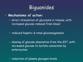 Biguanides Mechanisms of action: direct stimulation of glycolysis in tissues, with increased glucose removal from blood reduced hepatic & renal gluconeogenesis slowing of glucose absorption from the GIT, with increased glucose to lactate conversion by enterocytes reduction of plasma glucagon levels 