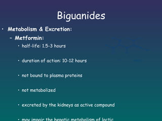 Biguanides Metabolism & Excretion: Metformin: half-life: 1.5-3 hours duration of action: 10-12 hours not bound to plasma proteins not metabolized  excreted by the kidneys as active compound may impair the hepatic metabolism of lactic acid 