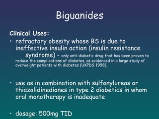 Biguanides Clinical Uses: refractory obesity whose BS is due to ineffective insulin action (insulin resistance  syndrome) -  only anti-diabetic drug that has been proven to reduce the complications of diabetes, as evidenced in a large study of overweight patients with diabetes (UKPDS 1998). use as in combination with sulfonylureas or thiazolidinediones in type 2 diabetics in whom oral monotherapy is inadequate dosage: 500mg TID 